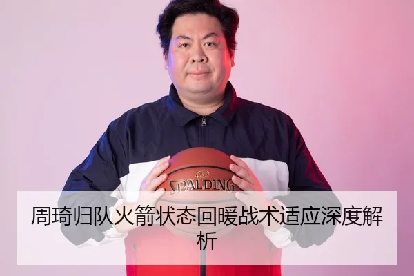 周琦归队火箭状态回暖战术适应深度解析